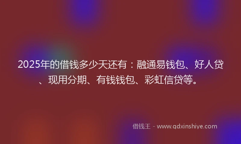2025年的借钱多少天还有：融通易钱包、好人贷、现用分期、有钱钱包、彩虹信贷等。