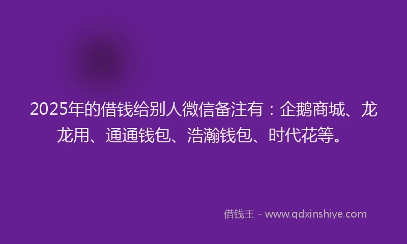 2025年的借钱给别人微信备注有：企鹅商城、龙龙用、通通钱包、浩瀚钱包、时代花等。
