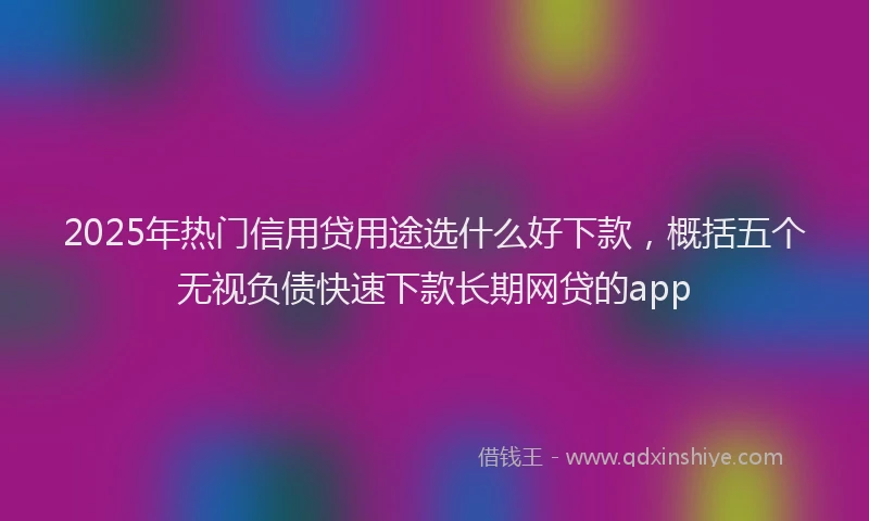 2025年热门信用贷用途选什么好下款，概括五个无视负债快速下款长期网贷的app