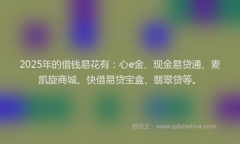 2025年的借钱易花有：心e金、现金易贷通、麦凯旋商城、快借易贷宝盒、翡翠贷等。