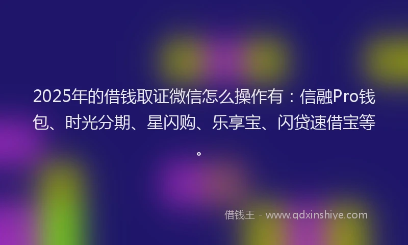 2025年的借钱取证微信怎么操作有：信融Pro钱包、时光分期、星闪购、乐享宝、闪贷速借宝等。