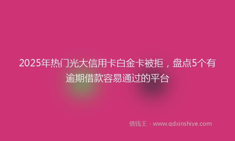 2025年热门光大信用卡白金卡被拒，盘点5个有逾期借款容易通过的平台
