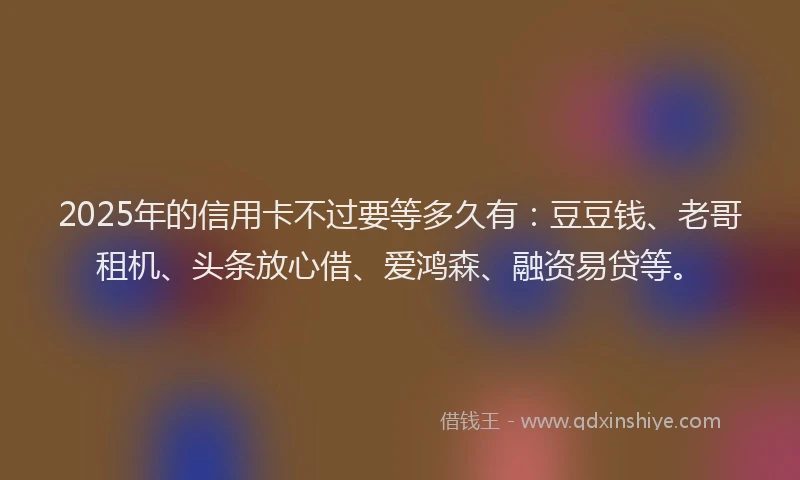 2025年的信用卡不过要等多久有：豆豆钱、老哥租机、头条放心借、爱鸿森、融资易贷等。