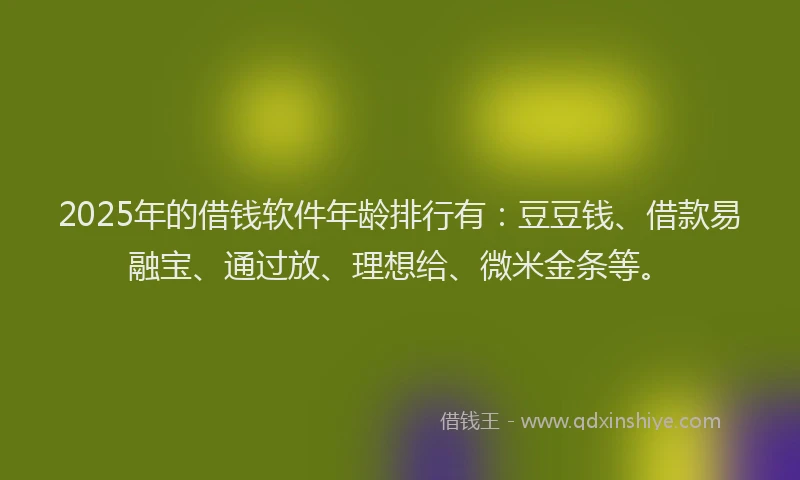 2025年的借钱软件年龄排行有：豆豆钱、借款易融宝、通过放、理想给、微米金条等。