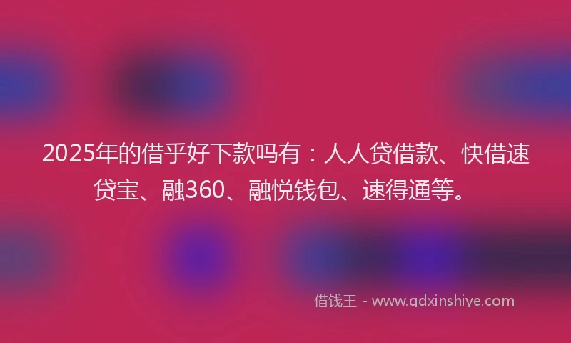2025年的借乎好下款吗有：人人贷借款、快借速贷宝、融360、融悦钱包、速得通等。