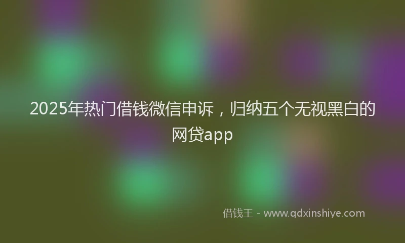 2025年热门借钱微信申诉，归纳五个无视黑白的网贷app