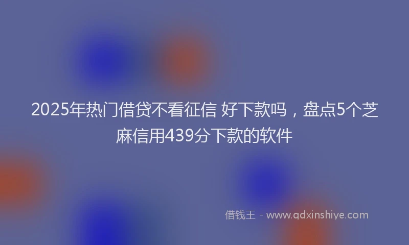 2025年热门借贷不看征信 好下款吗，盘点5个芝麻信用439分下款的软件