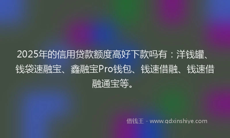 2025年的信用贷款额度高好下款吗有：洋钱罐、钱袋速融宝、鑫融宝Pro钱包、钱速借融、钱速借融通宝等。