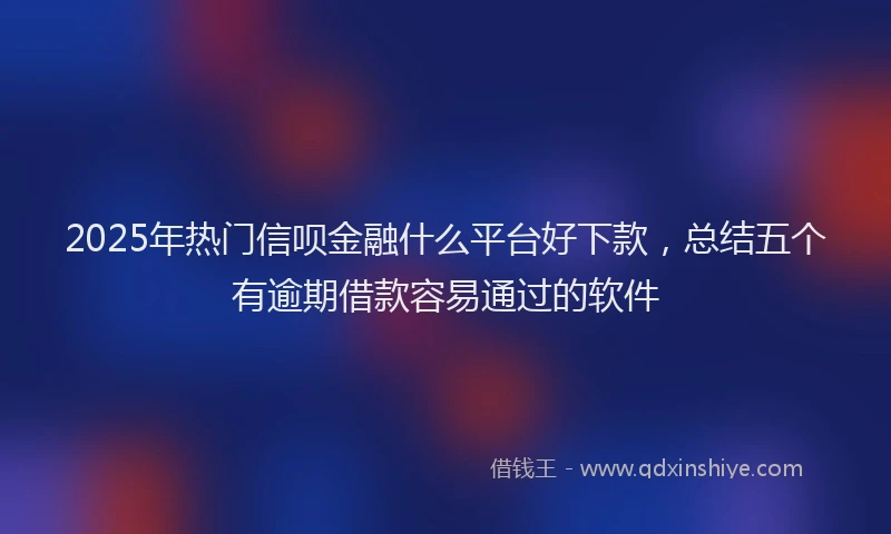 2025年热门信呗金融什么平台好下款，总结五个有逾期借款容易通过的软件