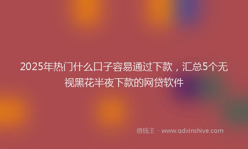 2025年热门什么口子容易通过下款，汇总5个无视黑花半夜下款的网贷软件