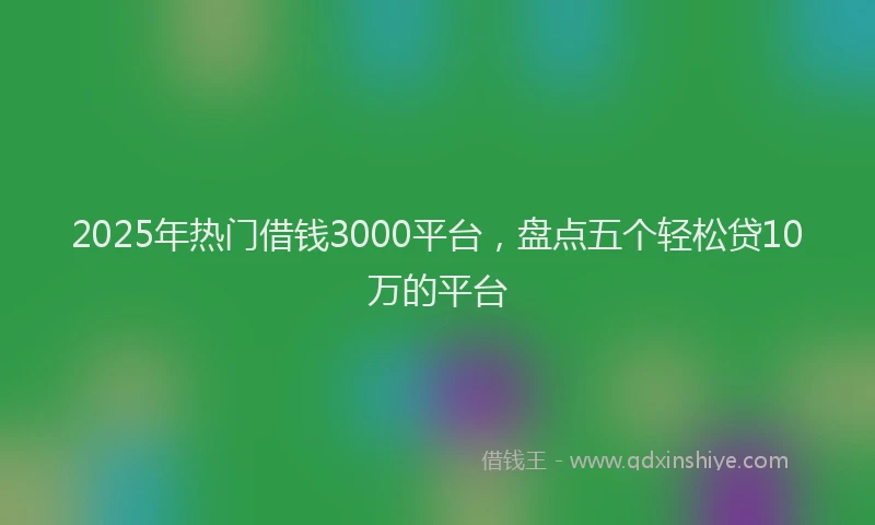 2025年热门借钱3000平台，盘点五个轻松贷10万的平台