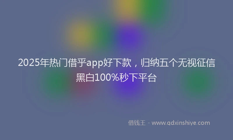 2025年热门借乎app好下款，归纳五个无视征信黑白100%秒下平台