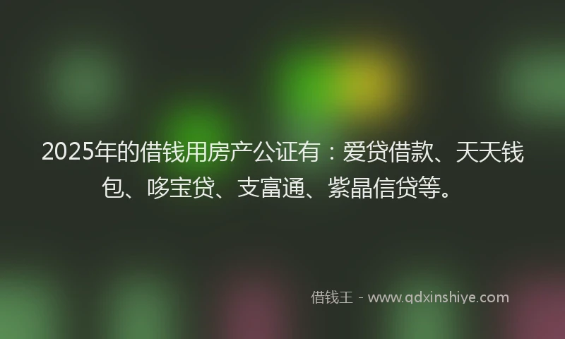 2025年的借钱用房产公证有：爱贷借款、天天钱包、哆宝贷、支富通、紫晶信贷等。