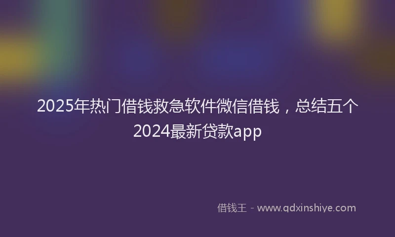 2025年热门借钱救急软件微信借钱，总结五个2024最新贷款app