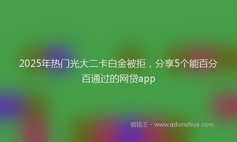 2025年热门光大二卡白金被拒，分享5个能百分百通过的网贷app