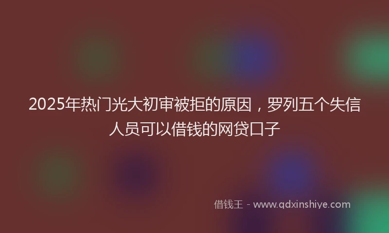 2025年热门光大初审被拒的原因，罗列五个失信人员可以借钱的网贷口子