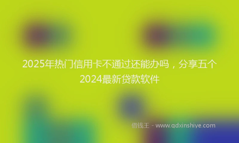 2025年热门信用卡不通过还能办吗，分享五个2024最新贷款软件