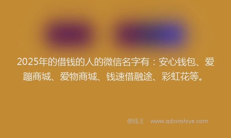 2025年的借钱的人的微信名字有：安心钱包、爱蹦商城、爱物商城、钱速借融途、彩虹花等。