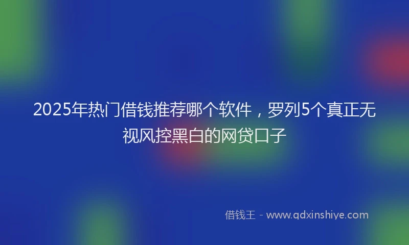2025年热门借钱推荐哪个软件，罗列5个真正无视风控黑白的网贷口子