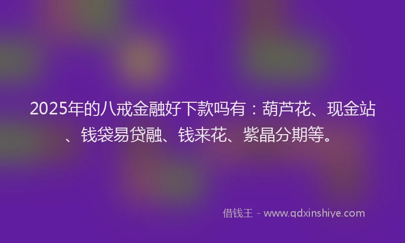 2025年的八戒金融好下款吗有：葫芦花、现金站、钱袋易贷融、钱来花、紫晶分期等。