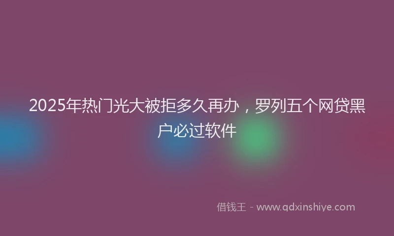 2025年热门光大被拒多久再办，罗列五个网贷黑户必过软件