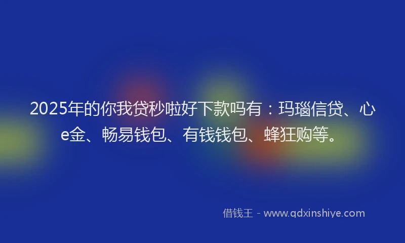 2025年的你我贷秒啦好下款吗有：玛瑙信贷、心e金、畅易钱包、有钱钱包、蜂狂购等。