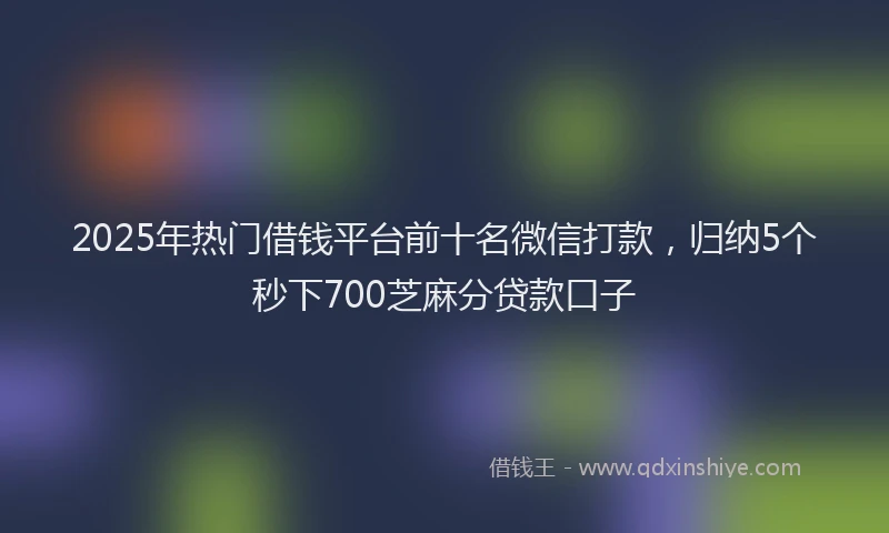 2025年热门借钱平台前十名微信打款，归纳5个秒下700芝麻分贷款口子