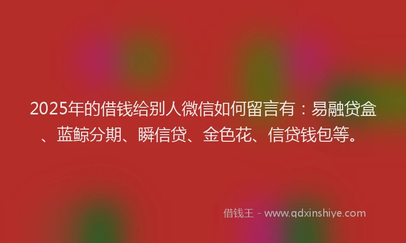 2025年的借钱给别人微信如何留言有：易融贷盒、蓝鲸分期、瞬信贷、金色花、信贷钱包等。