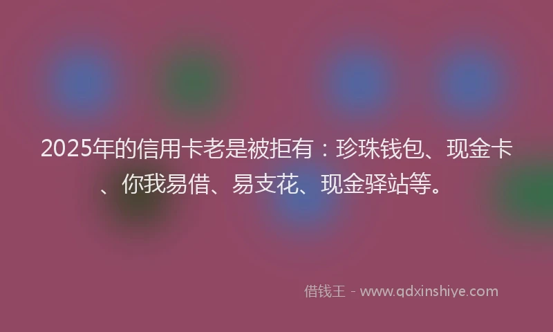 2025年的信用卡老是被拒有：珍珠钱包、现金卡、你我易借、易支花、现金驿站等。