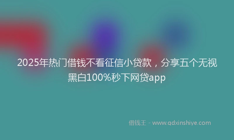 2025年热门借钱不看征信小贷款，分享五个无视黑白100%秒下网贷app