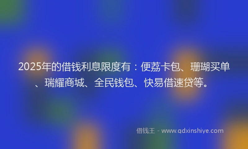 2025年的借钱利息限度有：便荔卡包、珊瑚买单、瑞耀商城、全民钱包、快易借速贷等。