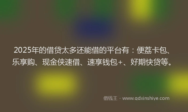 2025年的借贷太多还能借的平台有：便荔卡包、乐享购、现金侠速借、速享钱包+、好期快贷等。