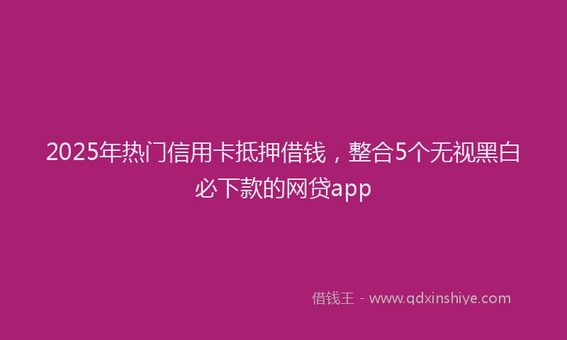 2025年热门信用卡抵押借钱，整合5个无视黑白必下款的网贷app