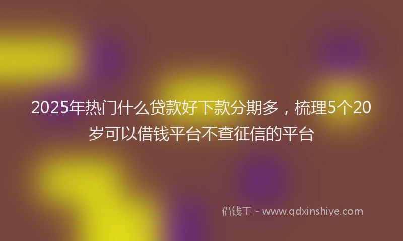 2025年热门什么贷款好下款分期多，梳理5个20岁可以借钱平台不查征信的平台