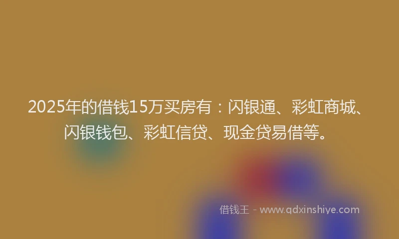 2025年的借钱15万买房有：闪银通、彩虹商城、闪银钱包、彩虹信贷、现金贷易借等。
