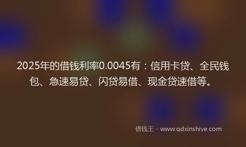 2025年的借钱利率0.0045有：信用卡贷、全民钱包、急速易贷、闪贷易借、现金贷速借等。