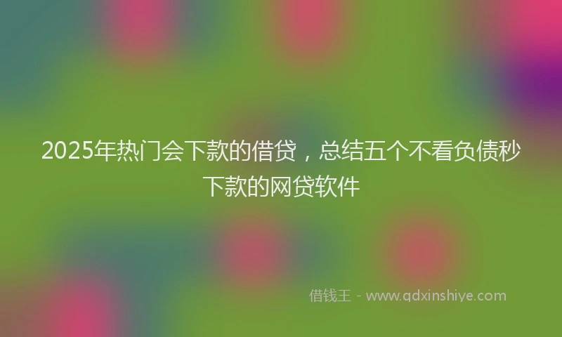 2025年热门会下款的借贷，总结五个不看负债秒下款的网贷软件