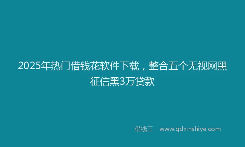 2025年热门借钱花软件下载，整合五个无视网黑征信黑3万贷款