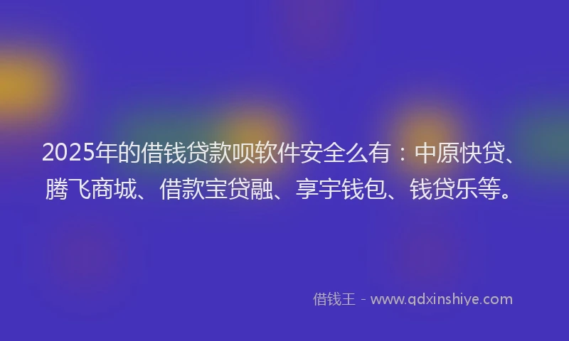 2025年的借钱贷款呗软件安全么有：中原快贷、腾飞商城、借款宝贷融、享宇钱包、钱贷乐等。