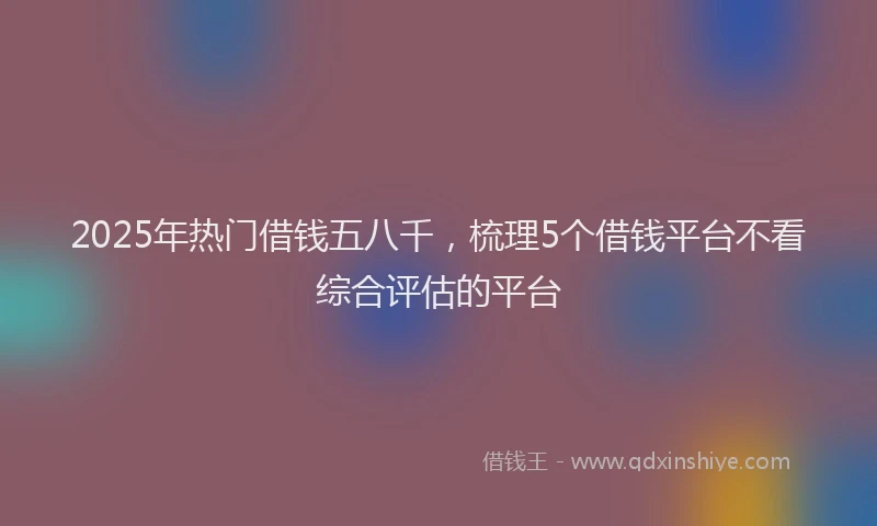 2025年热门借钱五八千，梳理5个借钱平台不看综合评估的平台