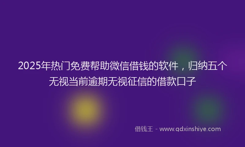 2025年热门免费帮助微信借钱的软件，归纳五个无视当前逾期无视征信的借款口子