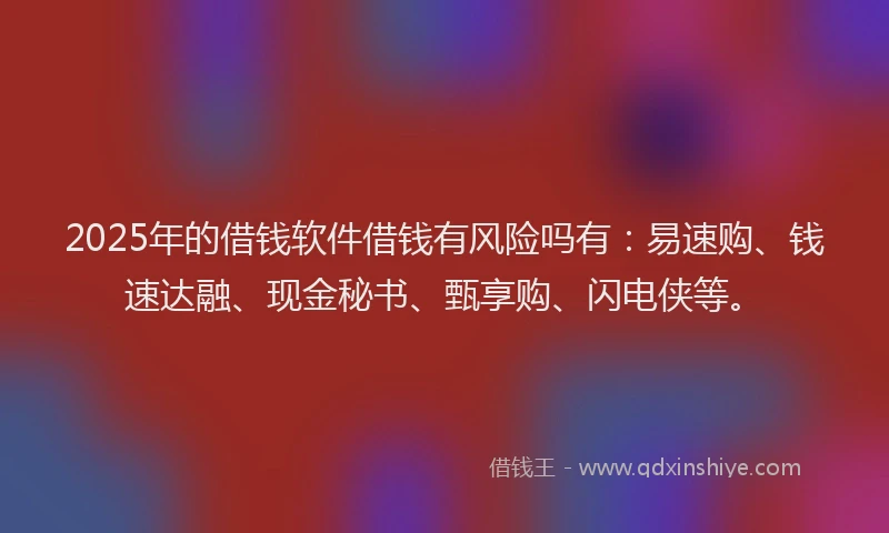 2025年的借钱软件借钱有风险吗有：易速购、钱速达融、现金秘书、甄享购、闪电侠等。