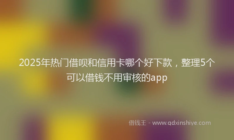 2025年热门借呗和信用卡哪个好下款，整理5个可以借钱不用审核的app