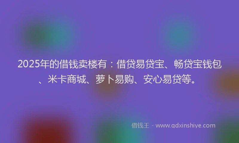 2025年的借钱卖楼有：借贷易贷宝、畅贷宝钱包、米卡商城、萝卜易购、安心易贷等。