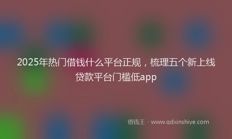 2025年热门借钱什么平台正规，梳理五个新上线贷款平台门槛低app