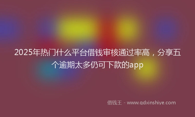 2025年热门什么平台借钱审核通过率高，分享五个逾期太多仍可下款的app