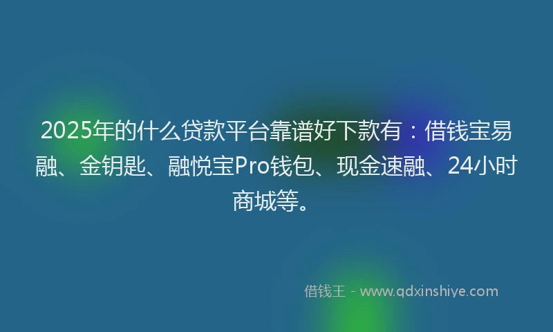 2025年的什么贷款平台靠谱好下款有：借钱宝易融、金钥匙、融悦宝Pro钱包、现金速融、24小时商城等。