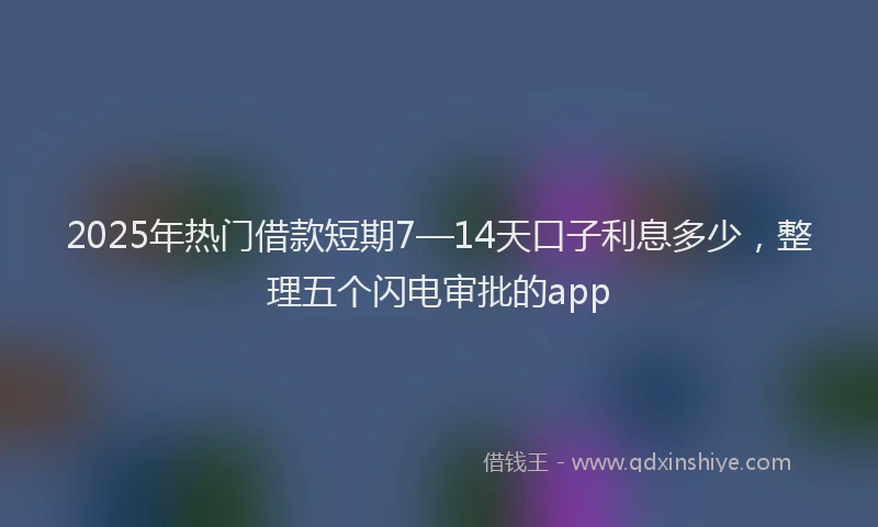2025年热门借款短期7—14天口子利息多少，整理五个闪电审批的app