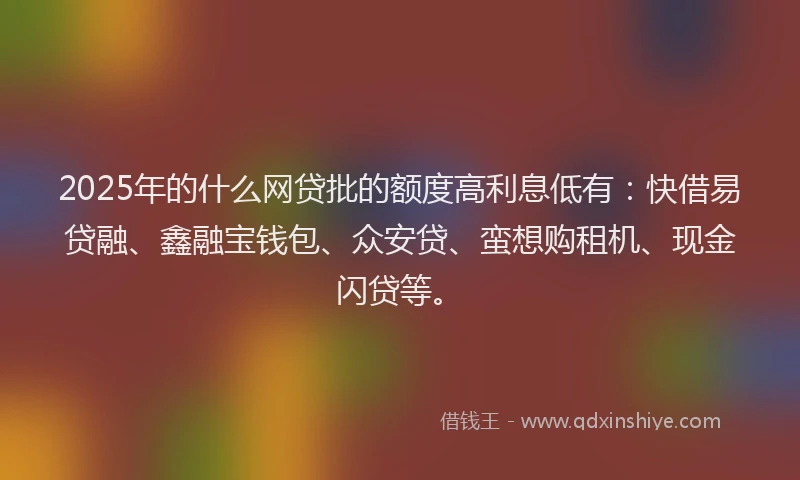 2025年的什么网贷批的额度高利息低有：快借易贷融、鑫融宝钱包、众安贷、蛮想购租机、现金闪贷等。