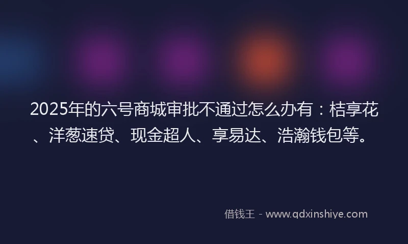 2025年的六号商城审批不通过怎么办有：桔享花、洋葱速贷、现金超人、享易达、浩瀚钱包等。